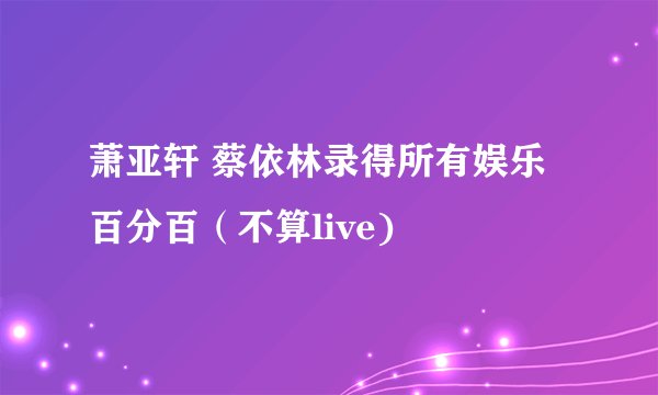 萧亚轩 蔡依林录得所有娱乐百分百（不算live)