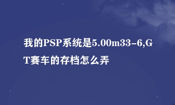 我的PSP系统是5.00m33-6,GT赛车的存档怎么弄