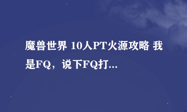魔兽世界 10人PT火源攻略 我是FQ，说下FQ打火源的心得，也就是每个BOSS，T需要注意什么，该怎么做！！