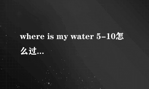 where is my water 5-10怎么过？哪位高人指点一下呀，谢谢！