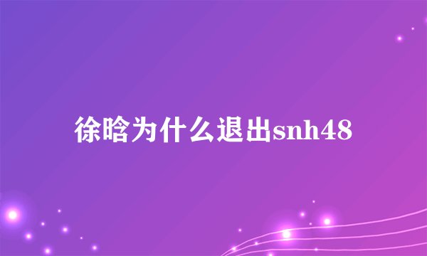 徐晗为什么退出snh48
