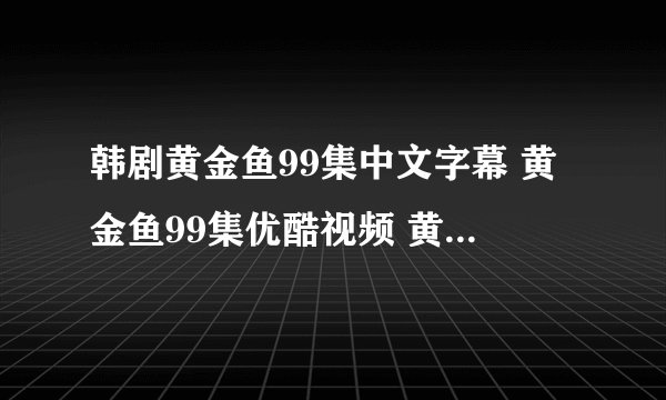 韩剧黄金鱼99集中文字幕 黄金鱼99集优酷视频 黄金鱼99集国语下载完整版