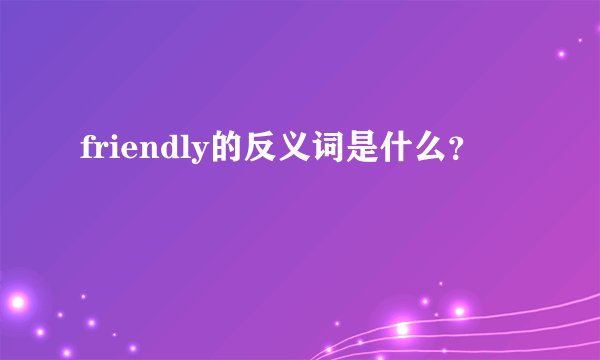 friendly的反义词是什么？