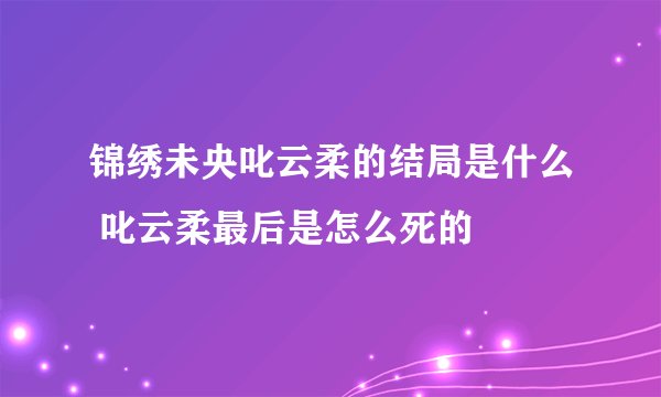 锦绣未央叱云柔的结局是什么 叱云柔最后是怎么死的