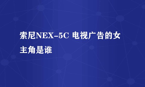 索尼NEX-5C 电视广告的女主角是谁