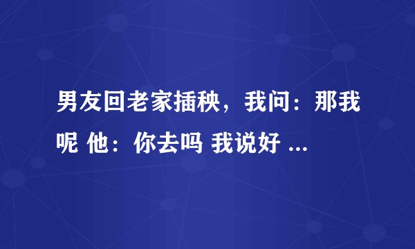 男友回老家插秧，我问：那我呢 他：你去吗 我说好 他说真去阿 我说就是想去，不让就算 他说：没时间