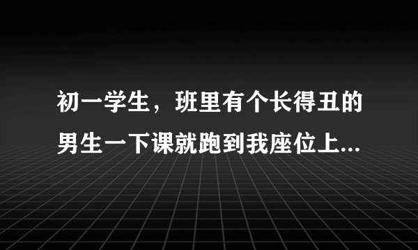 初一学生，班里有个长得丑的男生一下课就跑到我座位上把我摸来摸去，骑在我身上摸我 还当着很多同学的面？