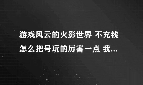 游戏风云的火影世界 不充钱怎么把号玩的厉害一点 我现在60级攻击不到4000 防御才2000