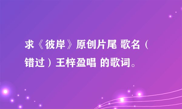 求《彼岸》原创片尾 歌名（错过）王梓盈唱 的歌词。