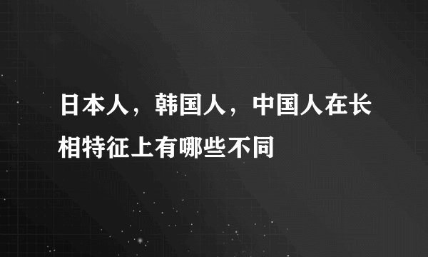日本人，韩国人，中国人在长相特征上有哪些不同