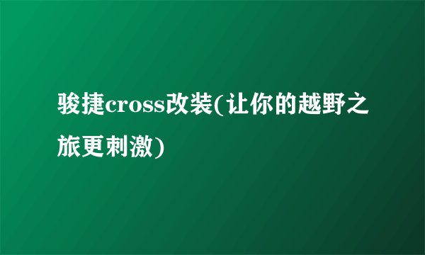 骏捷cross改装(让你的越野之旅更刺激)
