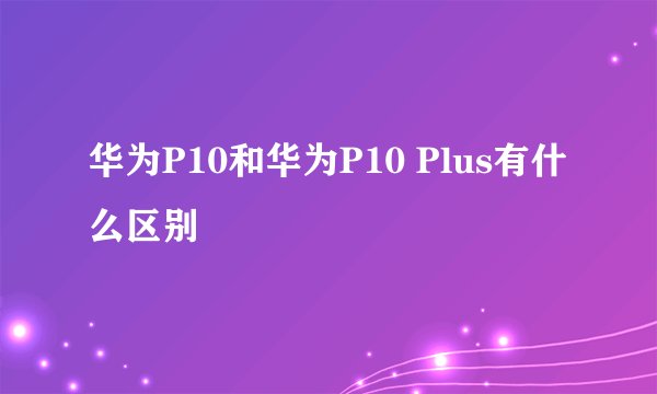 华为P10和华为P10 Plus有什么区别