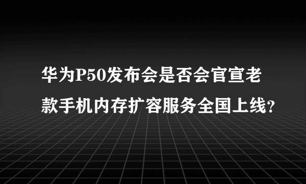 华为P50发布会是否会官宣老款手机内存扩容服务全国上线？