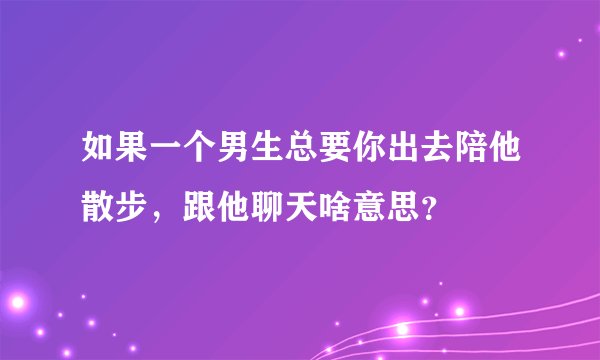 如果一个男生总要你出去陪他散步，跟他聊天啥意思？