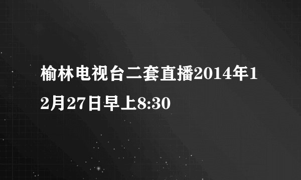 榆林电视台二套直播2014年12月27日早上8:30