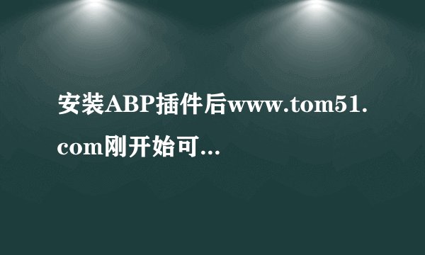 安装ABP插件后www.tom51.com刚开始可以打开，后来就打不了，请问是怎么回事啊？
