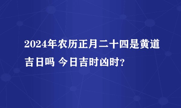 2024年农历正月二十四是黄道吉日吗 今日吉时凶时？