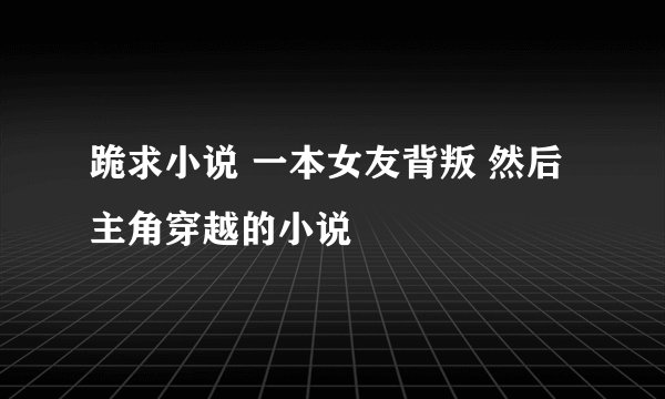 跪求小说 一本女友背叛 然后主角穿越的小说
