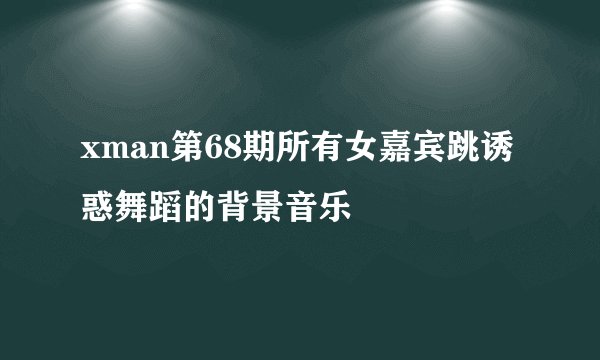 xman第68期所有女嘉宾跳诱惑舞蹈的背景音乐