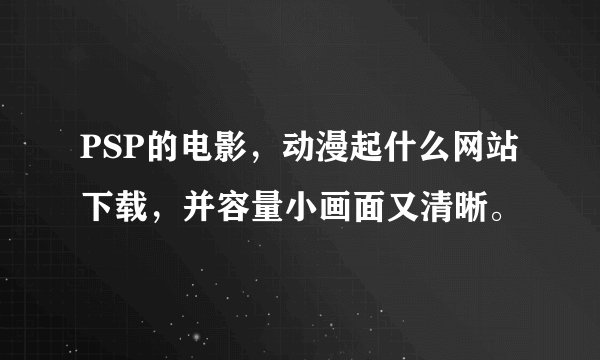 PSP的电影，动漫起什么网站下载，并容量小画面又清晰。