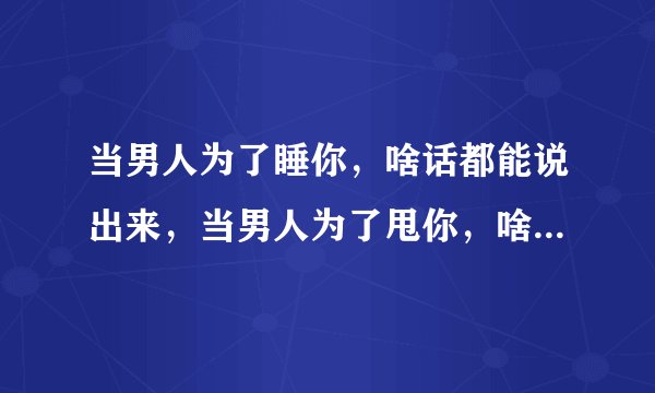 当男人为了睡你，啥话都能说出来，当男人为了甩你，啥事都能做出来