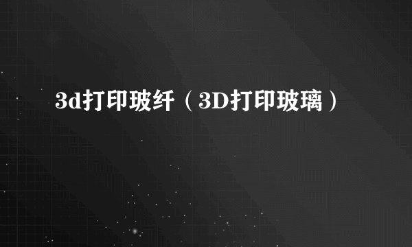 3d打印玻纤（3D打印玻璃）