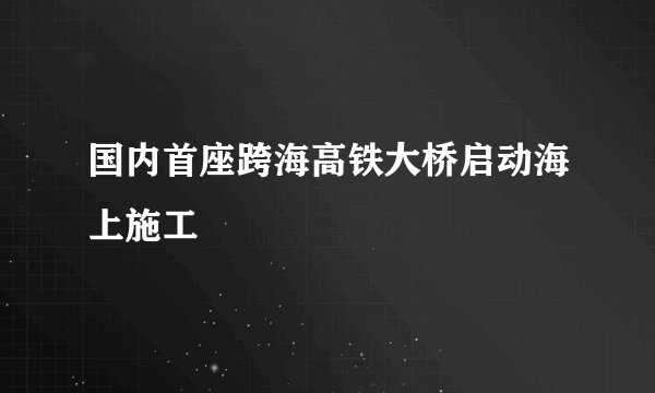 国内首座跨海高铁大桥启动海上施工