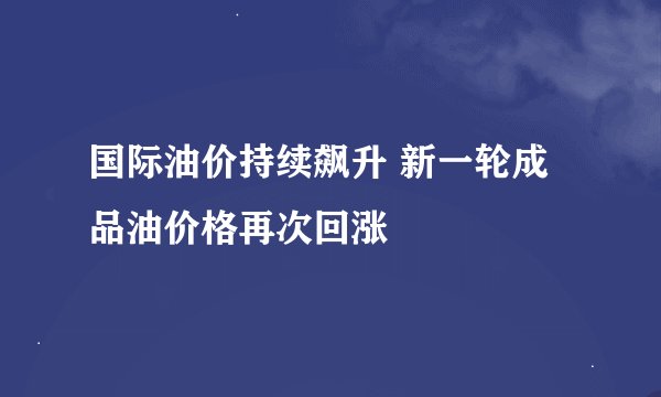 国际油价持续飙升 新一轮成品油价格再次回涨
