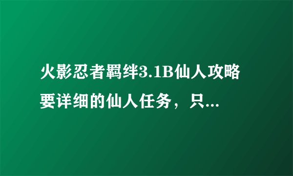 火影忍者羁绊3.1B仙人攻略 要详细的仙人任务，只要任务资料，别的窜。请仔细点。谢谢。