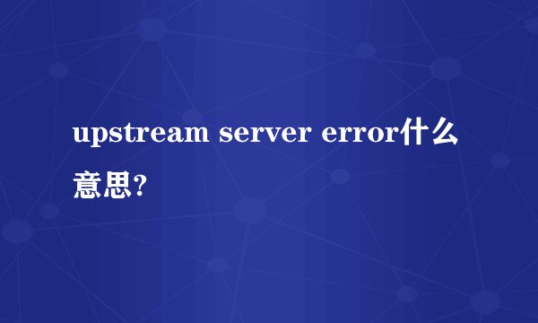 upstream server error什么意思?