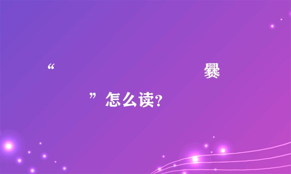 “齉龘靐齉齾爩齉靐龖爨癵驫麣纞虋”怎么读？
