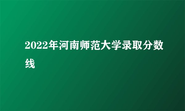 2022年河南师范大学录取分数线
