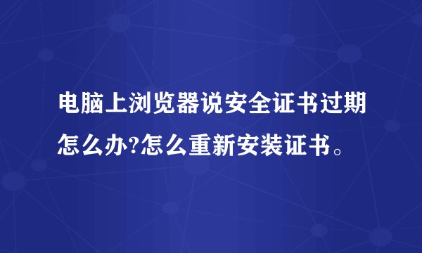电脑上浏览器说安全证书过期怎么办?怎么重新安装证书。