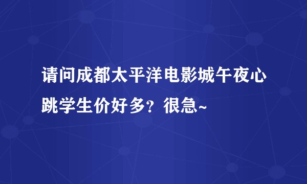 请问成都太平洋电影城午夜心跳学生价好多？很急~