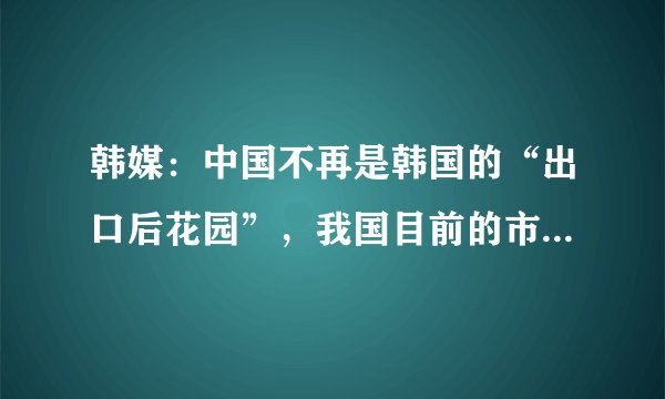 韩媒：中国不再是韩国的“出口后花园”，我国目前的市场有何优势？