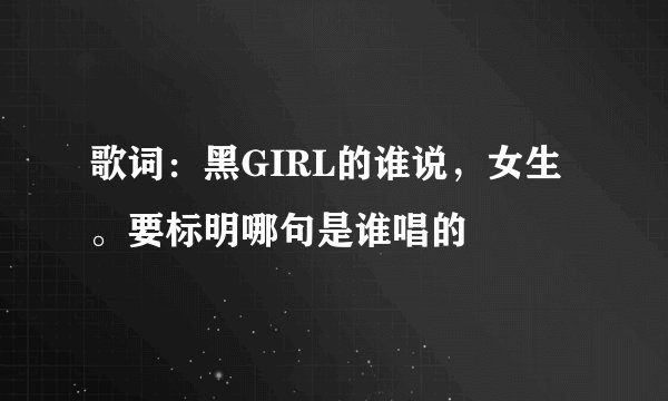 歌词：黑GIRL的谁说，女生。要标明哪句是谁唱的
