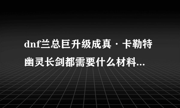 dnf兰总巨升级成真·卡勒特幽灵长剑都需要什么材料，大概刷几天可以升级
