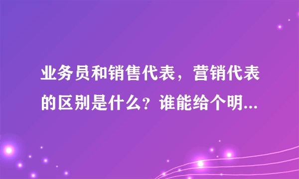 业务员和销售代表，营销代表的区别是什么？谁能给个明确答复！谢谢！！！
