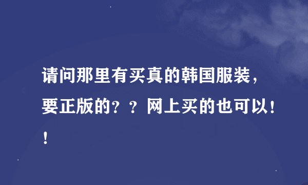 请问那里有买真的韩国服装，要正版的？？网上买的也可以！！