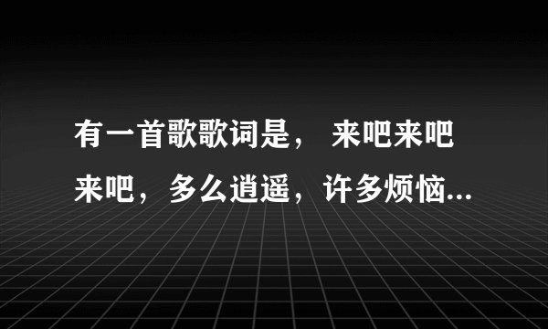 有一首歌歌词是， 来吧来吧来吧，多么逍遥，许多烦恼。。。。。这个是什么歌啊，望广大网友能答复我
