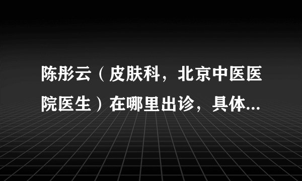 陈彤云（皮肤科，北京中医医院医生）在哪里出诊，具体出诊时间