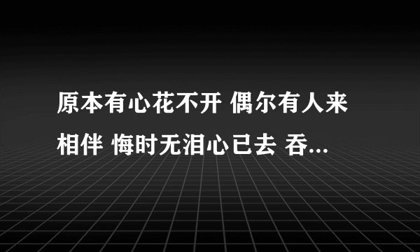原本有心花不开 偶尔有人来相伴 悔时无泪心已去 吞之口去悄无声