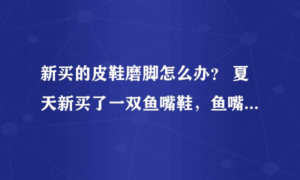 新买的皮鞋磨脚怎么办？ 夏天新买了一双鱼嘴鞋，鱼嘴部分刚好磨到我的大脚趾，只穿几个小时就磨出了水泡，