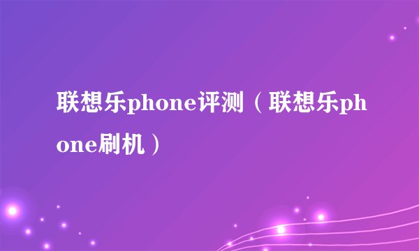 联想乐phone评测（联想乐phone刷机）