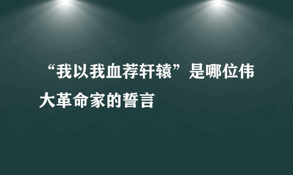 “我以我血荐轩辕”是哪位伟大革命家的誓言