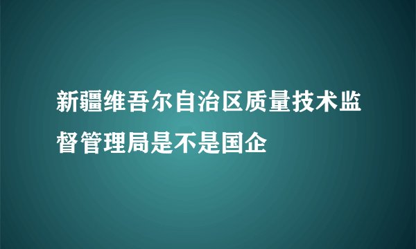 新疆维吾尔自治区质量技术监督管理局是不是国企
