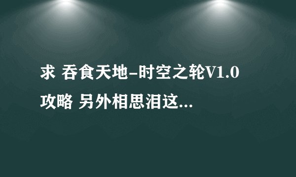 求 吞食天地-时空之轮V1.0 攻略 另外相思泪这个东西 是怎么搞的啊 请大虾们指点指点 在此谢过了 ！