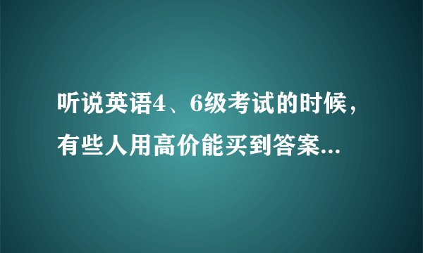 听说英语4、6级考试的时候，有些人用高价能买到答案，然后带到考场，而且答案也是在考试前不久才会出来，