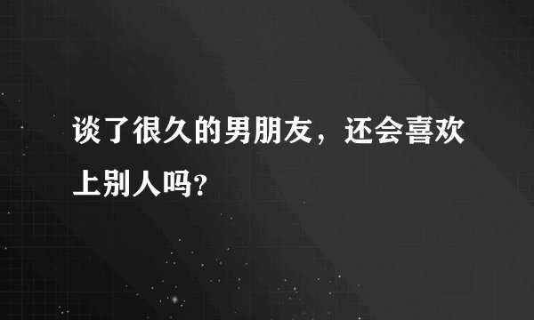 谈了很久的男朋友，还会喜欢上别人吗？