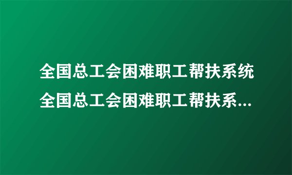 全国总工会困难职工帮扶系统全国总工会困难职工帮扶系统的官方网